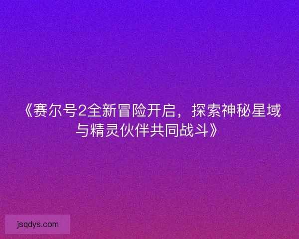 《赛尔号2全新冒险开启,探索神秘星域与精灵伙伴共同战斗》 《赛尔号2全新冒险开启,探索神秘星域与精灵伙伴共同战斗》