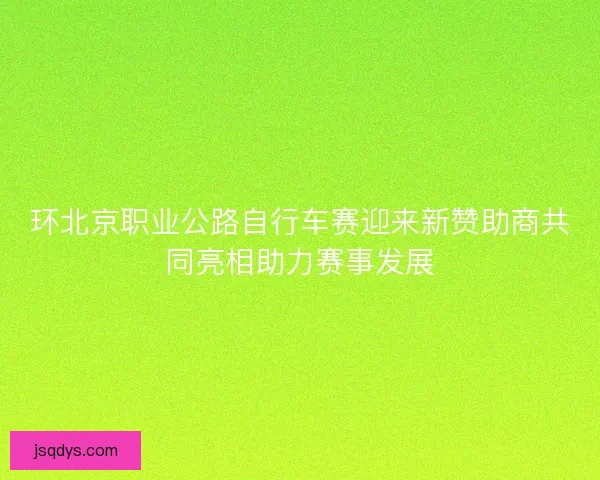 环北京职业公路自行车赛迎来新赞助商共同亮相助力赛事发展