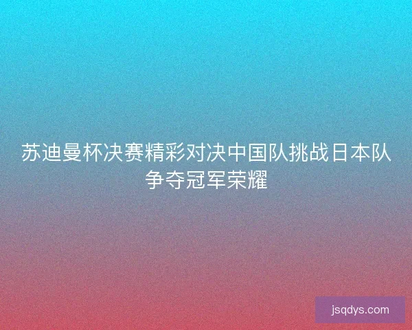 苏迪曼杯决赛精彩对决中国队挑战日本队争夺冠军荣耀