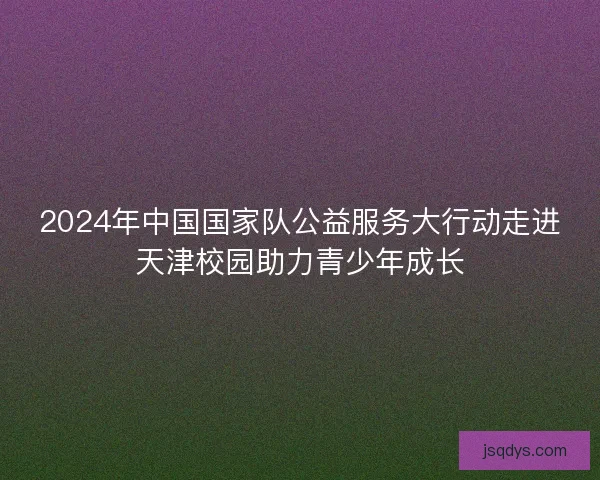 2024年中国国家队公益服务大行动走进天津校园助力青少年成长