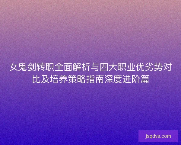 女鬼剑转职全面解析与四大职业优劣势对比及培养策略指南深度进阶篇