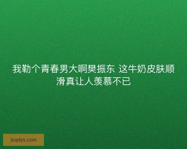 我勒个青春男大啊樊振东 这牛奶皮肤顺滑真让人羡慕不已