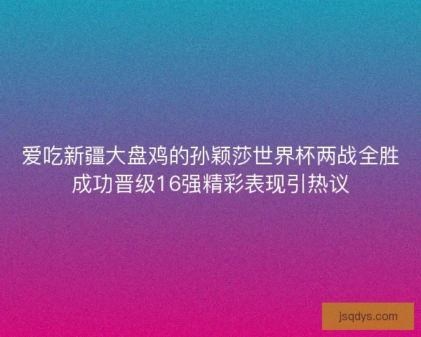 爱吃新疆大盘鸡的孙颖莎世界杯两战全胜成功晋级16强精彩表现引热议