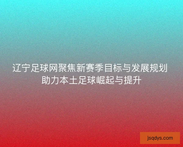 辽宁足球网聚焦新赛季目标与发展规划 助力本土足球崛起与提升