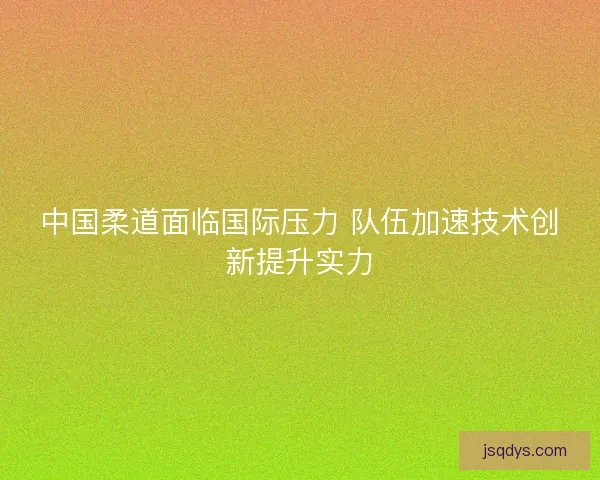 中国柔道面临国际压力 队伍加速技术创新提升实力
