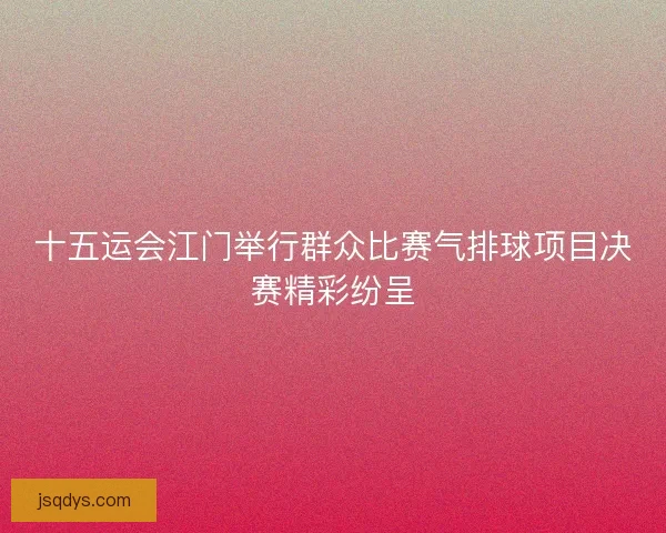 十五运会江门举行群众比赛气排球项目决赛精彩纷呈