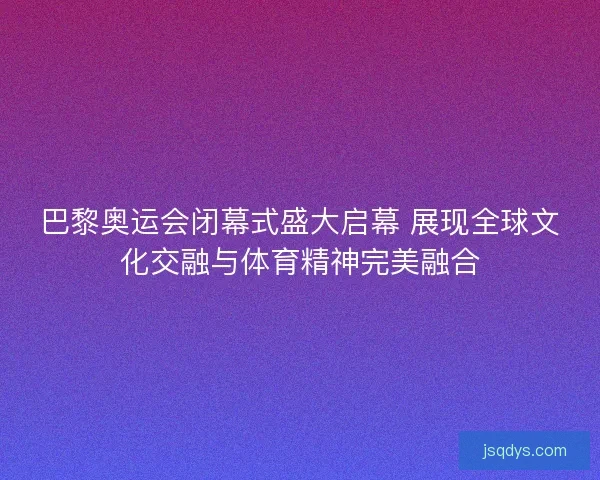 巴黎奥运会闭幕式盛大启幕 展现全球文化交融与体育精神完美融合
