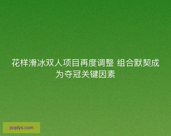 花样滑冰双人项目再度调整 组合默契成为夺冠关键因素
