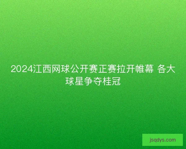 2024江西网球公开赛正赛拉开帷幕 各大球星争夺桂冠