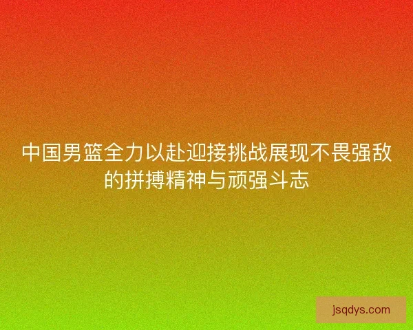 中国男篮全力以赴迎接挑战展现不畏强敌的拼搏精神与顽强斗志