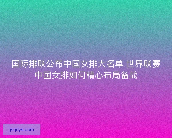 国际排联公布中国女排大名单 世界联赛中国女排如何精心布局备战