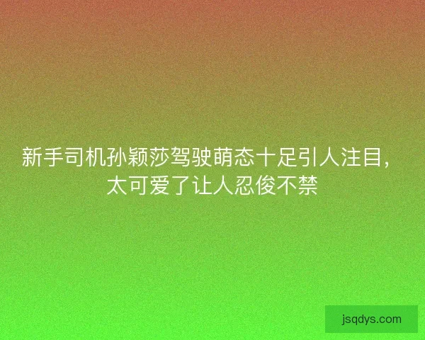 新手司机孙颖莎驾驶萌态十足引人注目，太可爱了让人忍俊不禁