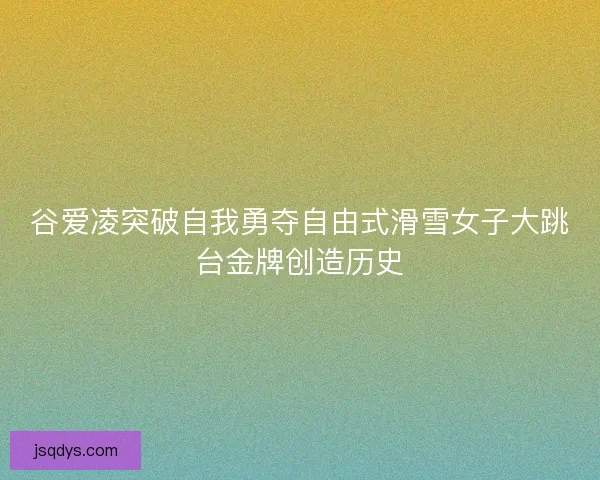 谷爱凌突破自我勇夺自由式滑雪女子大跳台金牌创造历史