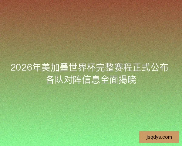 2026年美加墨世界杯完整赛程正式公布 各队对阵信息全面揭晓