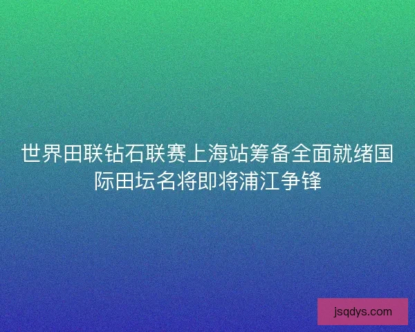 世界田联钻石联赛上海站筹备全面就绪国际田坛名将即将浦江争锋