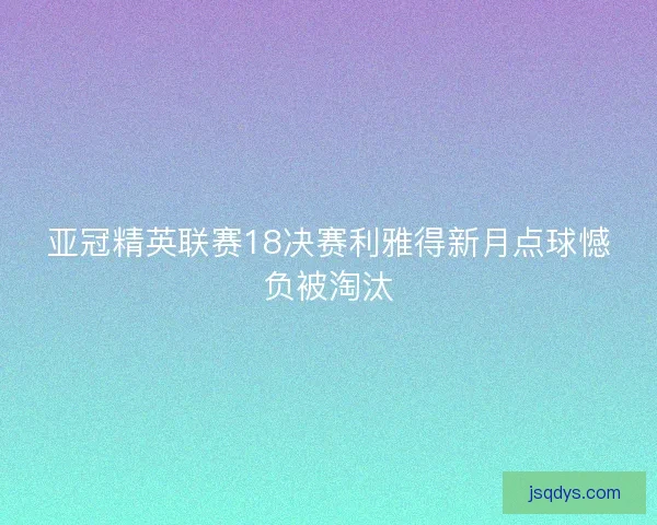 亚冠精英联赛18决赛利雅得新月点球憾负被淘汰 亚冠精英联赛18决赛利雅得新月点球憾负被淘汰