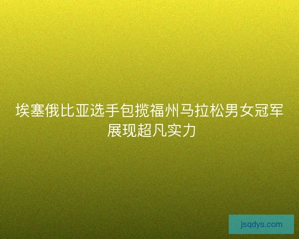埃塞俄比亚选手包揽福州马拉松男女冠军 展现超凡实力