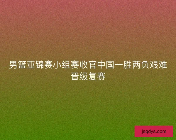 男篮亚锦赛小组赛收官中国一胜两负艰难晋级复赛 男篮亚锦赛小组赛收官中国一胜两负艰难晋级复赛