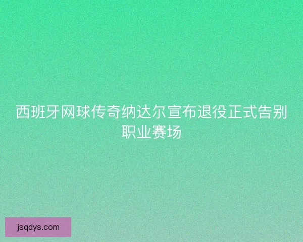 西班牙网球传奇纳达尔宣布退役正式告别职业赛场 西班牙网球传奇纳达尔宣布退役正式告别职业赛场