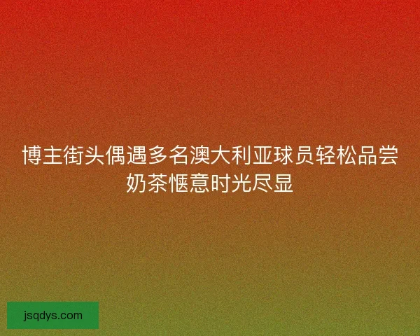 博主街头偶遇多名澳大利亚球员轻松品尝奶茶惬意时光尽显