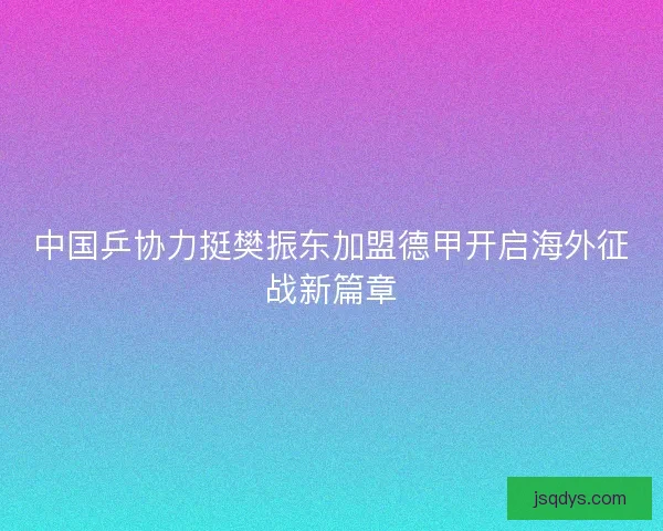 中国乒协力挺樊振东加盟德甲开启海外征战新篇章 中国乒协力挺樊振东加盟德甲开启海外征战新篇章