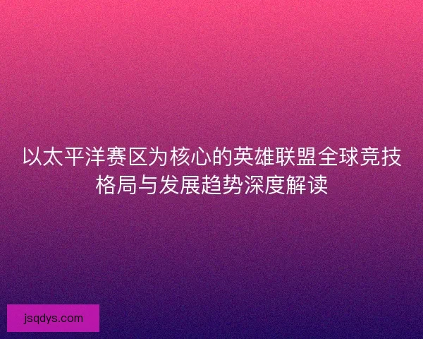 以太平洋赛区为核心的英雄联盟全球竞技格局与发展趋势深度解读 以太平洋赛区为核心的英雄联盟全球竞技格局与发展趋势深度解读