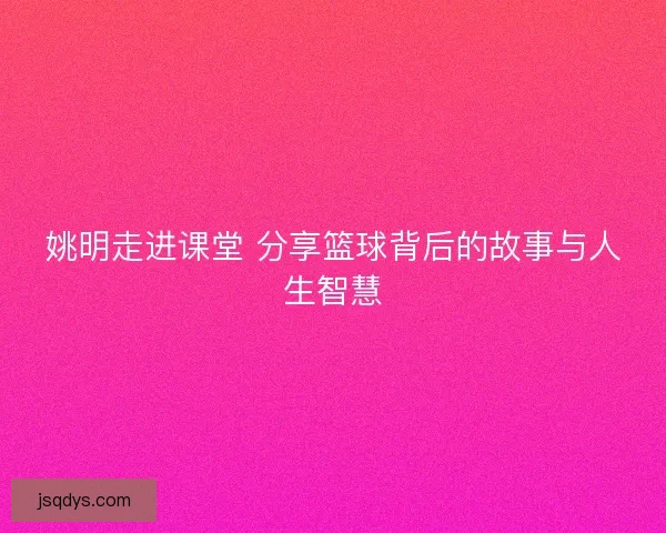 姚明走进课堂 分享篮球背后的故事与人生智慧 姚明走进课堂 分享篮球背后的故事与人生智慧