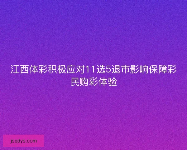 江西体彩积极应对11选5退市影响保障彩民购彩体验
