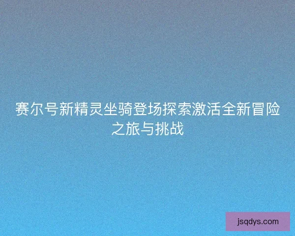 赛尔号新精灵坐骑登场探索激活全新冒险之旅与挑战