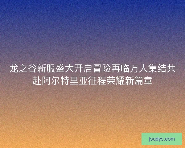 龙之谷新服盛大开启冒险再临万人集结共赴阿尔特里亚征程荣耀新篇章