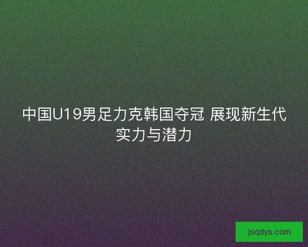 中国U19男足力克韩国夺冠 展现新生代实力与潜力