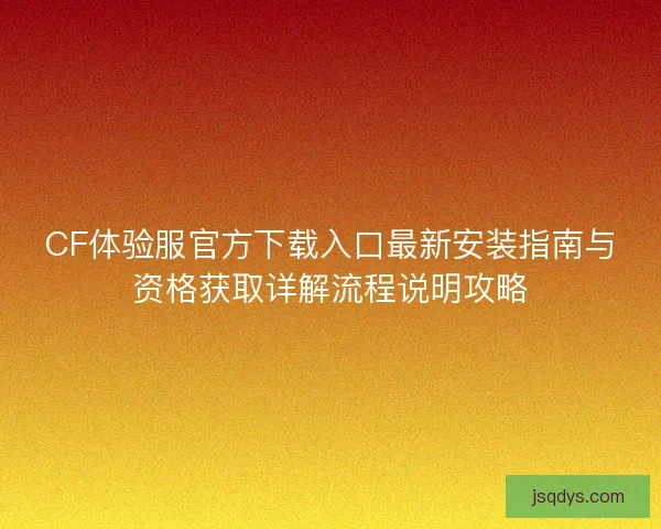 CF体验服官方下载入口最新安装指南与资格获取详解流程说明攻略